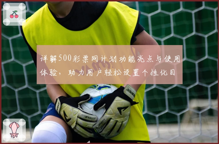 详解500彩票网计划功能亮点与使用体验,助力用户轻松设置个性化目标