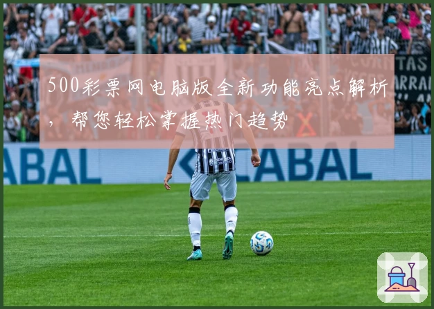 500彩票网电脑版全新功能亮点解析,帮您轻松掌握热门趋势