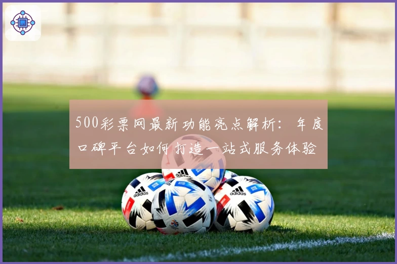 500彩票网最新功能亮点解析：年度口碑平台如何打造一站式服务体验