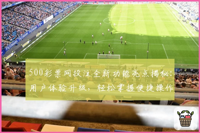 500彩票网投注全新功能亮点揭秘：用户体验升级，轻松掌握便捷操作技巧