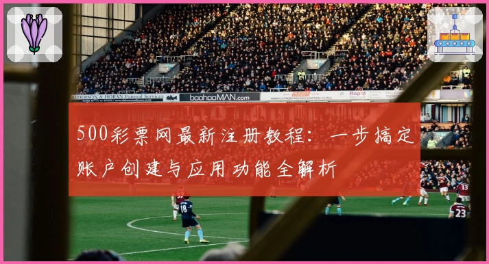 500彩票网最新注册教程：一步搞定账户创建与应用功能全解析