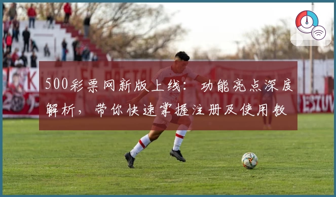 500彩票网新版上线：功能亮点深度解析，带你快速掌握注册及使用教程