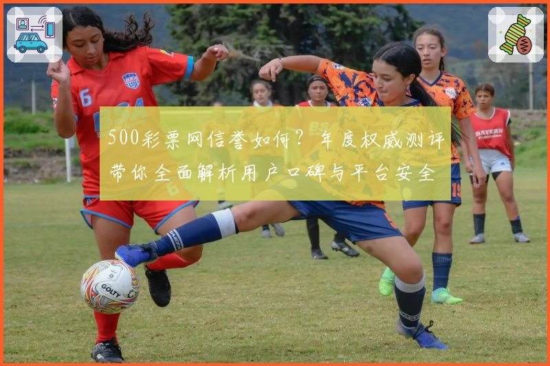 500彩票网信誉如何？年度权威测评带你全面解析用户口碑与平台安全性