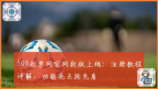 500彩票网官网新版上线：注册教程详解，功能亮点抢先看