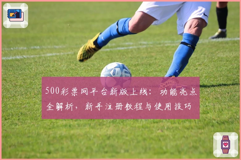 500彩票网平台新版上线：功能亮点全解析，新手注册教程与使用技巧一文速览