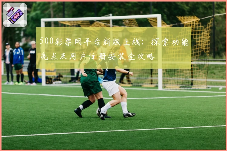 500彩票网平台新版上线：探索功能亮点及用户注册安装全攻略