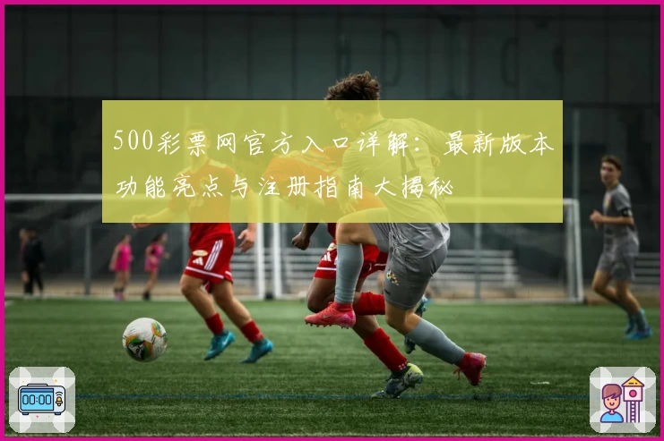 500彩票网官方入口详解：最新版本功能亮点与注册指南大揭秘