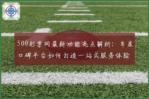 500彩票网最新功能亮点解析：年度口碑平台如何打造一站式服务体验