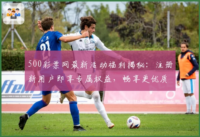 500彩票网最新活动福利揭秘：注册新用户即享专属权益，畅享更优质服务体验