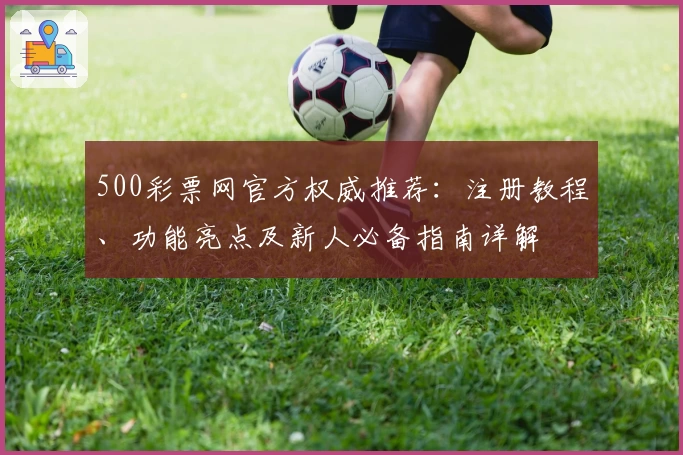 500彩票网官方权威推荐：注册教程、功能亮点及新人必备指南详解