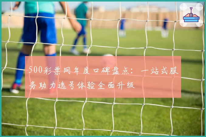 500彩票网年度口碑盘点:一站式服务助力选号体验全面升级