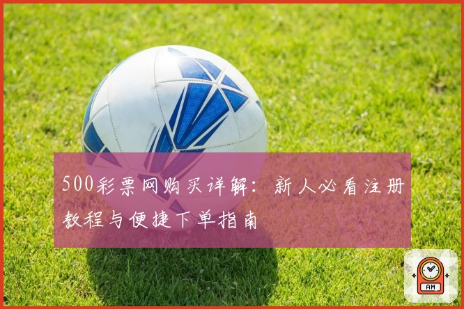 500彩票网购买详解：新人必看注册教程与便捷下单指南