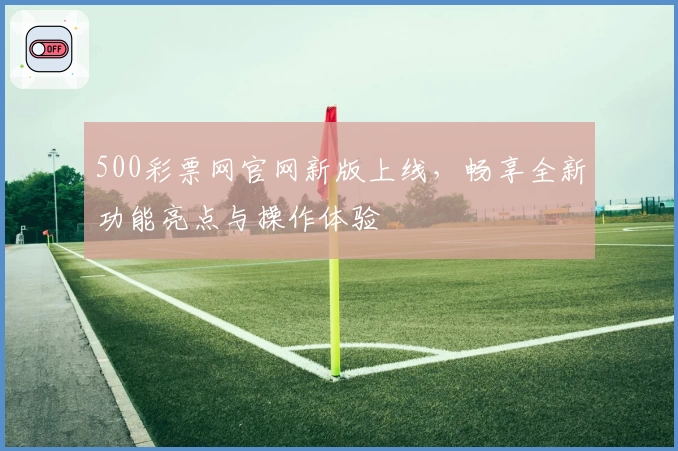 500彩票网官网新版上线，畅享全新功能亮点与操作体验
