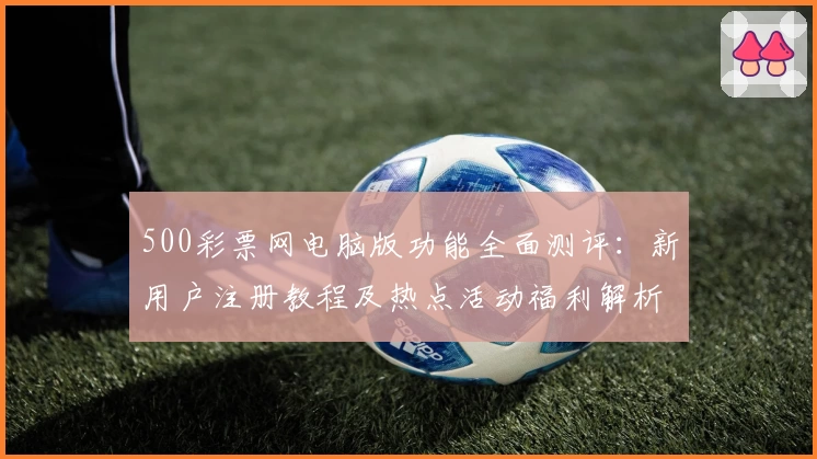 500彩票网电脑版功能全面测评:新用户注册教程及热点活动福利解析