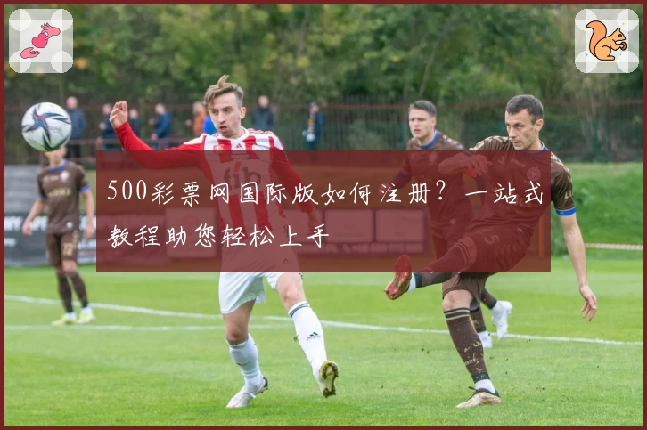 500彩票网国际版如何注册？一站式教程助您轻松上手