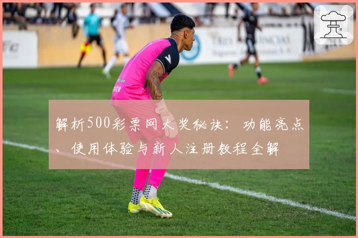 解析500彩票网大奖秘诀：功能亮点、使用体验与新人注册教程全解
