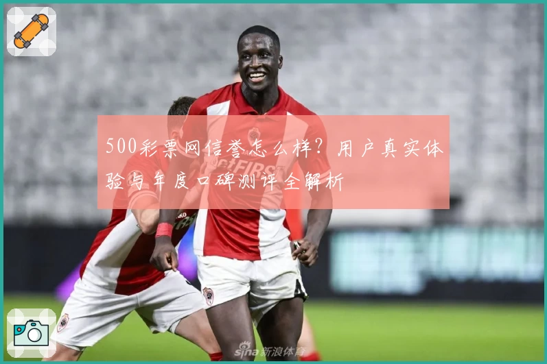500彩票网信誉怎么样?用户真实体验与年度口碑测评全解析