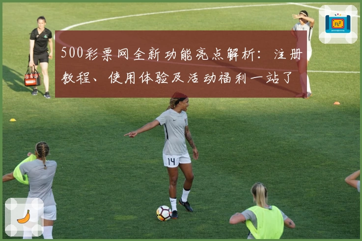 500彩票网全新功能亮点解析：注册教程、使用体验及活动福利一站了解