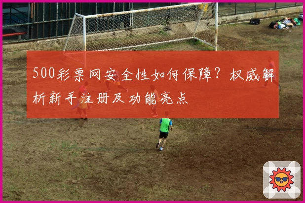 500彩票网安全性如何保障？权威解析新手注册及功能亮点