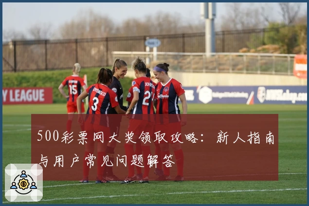 500彩票网大奖领取攻略：新人指南与用户常见问题解答