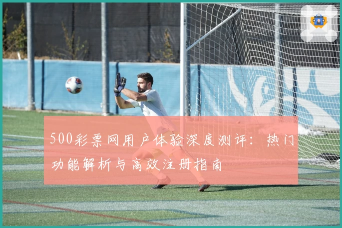 500彩票网用户体验深度测评：热门功能解析与高效注册指南