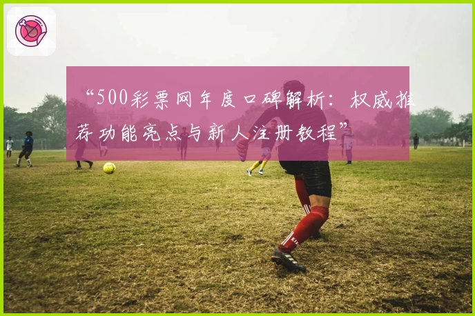 “500彩票网年度口碑解析：权威推荐功能亮点与新人注册教程”