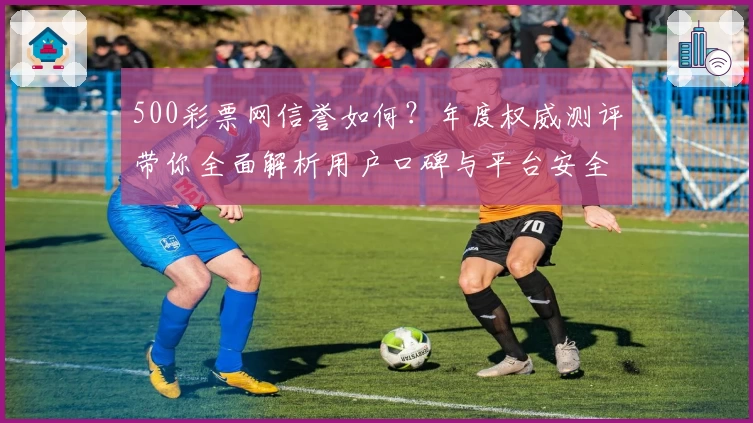500彩票网信誉如何？年度权威测评带你全面解析用户口碑与平台安全性