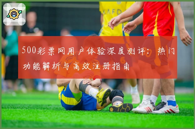 500彩票网用户体验深度测评：热门功能解析与高效注册指南